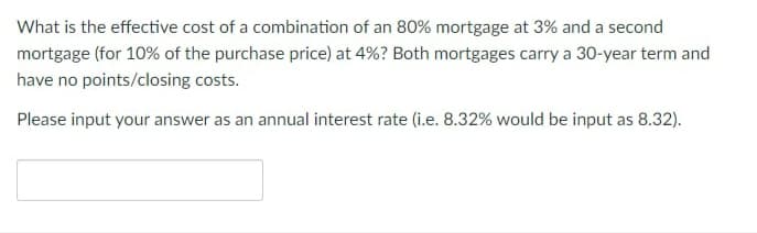 What is the effective cost of a combination of an 80% mortgage at 3% and a second
mortgage (for 10% of the purchase price) at 4%? Both mortgages carry a 30-year term and
have no points/closing costs.
Please input your answer as an annual interest rate (i.e. 8.32% would be input as 8.32).
