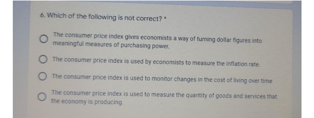 6. Which of the following is not correct? *
The consumer price index gives economists a way of turning dollar figures into
meaningful measures of purchasing power.
The consumer price index is used by economists to measure the inflation rate.
The consumer price index is used to monitor changes in the cost of living over time
The consumer price index is used to measure the quantity of goods and services that
the economy is producing.
