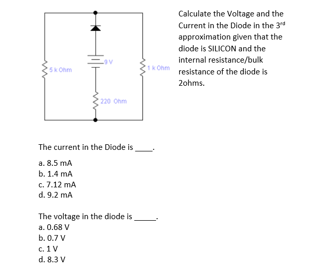 Calculate the Voltage and the
Current in the Diode in the 3rd
approximation given that the
diode is SILICON and the
internal resistance/bulk
A6
5k Ohm
1k Ohm
resistance of the diode is
2ohms.
220 Ohm
The current in the Diode is
a. 8.5 mA
b. 1.4 mA
c. 7.12 mA
d. 9.2 mA
The voltage in the diode is
a. 0.68 V
b. 0.7 V
c. 1 V
d. 8.3 V
