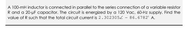 A 100-mH inductor is connected in parallel to the series connection of a variable resistor
R and a 20-µF capacitor. The circuit is energized by a 120 Vac, 60-Hz supply. Find the
value of R such that the total circuit current is 2.3023052 - 86.6782° A.
