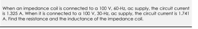 When an impedance coil is connected to a 100 V, 60-Hz, ac supply, the circuit current
is 1.325 A. When it is connected to a 100 V, 30-Hz, ac supply, the circuit current is 1.741
A. Find the resistance and the inductance of the impedance coil.
