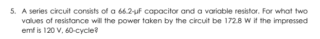 5. A series circuit consists of a 66.2-µF capacitor and a variable resistor. For what two
values of resistance will the power taken by the circuit be 172.8 W if the impressed
emf is 120 V, 60-cycle?
