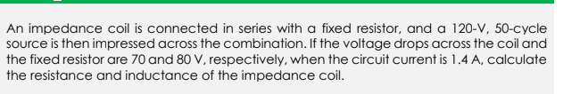 An impedance coil is connected in series with a fixed resistor, and a 120-V, 50-cycle
source is then impressed across the combination. If the voltage drops across the coil and
the fixed resistor are 70 and 80 V, respectively, when the circuit curent is 1.4 A, calculate
the resistance and inductance of the impedance coil.
