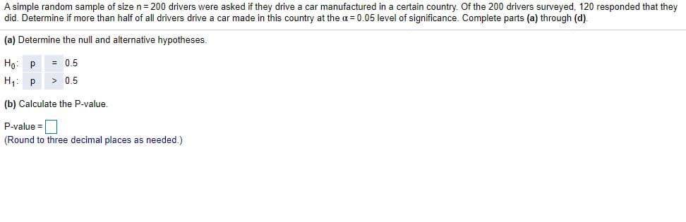 A simple random sample of size n= 200 drivers were asked if they drive a car manufactured in a certain country. Of the 200 drivers surveyed, 120 responded that they
did. Determine if more than half of all drivers drive a car made in this country at the a = 0.05 level of significance. Complete parts (a) through (d).
(a) Determine the null and alternative hypotheses.
Ho: p
= 0.5
H1: p
> 0.5
(b) Calculate the P-value
P-value =
(Round to three decimal places as needed.)
