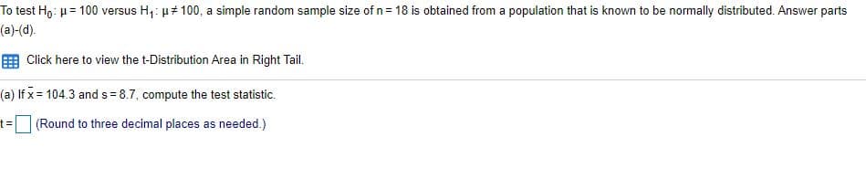 To test H9: u = 100 versus H,: µ# 100, a simple random sample size of n= 18 is obtained from a population that is known to be normally distributed. Answer parts
(a)-(d).
E Click here to view the t-Distribution Area in Right Tail.
(a) If x = 104.3 and s = 8.7, compute the test statistic.
t%3(Round to three decimal places as needed.)
