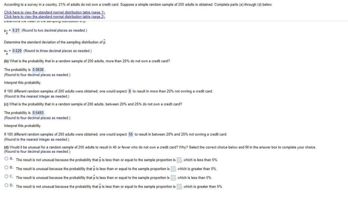 According to a survey in a country, 21% of adults do not own a credit card. Suppose a simple random sample of 200 adults is obtained. Complete parts (a) through (d) below.
Click here to view the standard normal distribution table (page 1).
Click here to view the standard normal distribution table (page 2).
HA = 0.21 (Round to two decimal places as needed.)
Determine the standard deviation of the sampling distribution of p.
On = 0.029 (Round to three decimal places as needed.)
(b) What is the probability that in a random sample of 200 adults, more than 25% do not own a credit card?
The probability is 0.0838.
(Round to four decimal places as needed.)
Interpret this probability.
If 100 different random samples of 200 adults were obtained, one would expect 8 to result in more than 25% not owning a credit card.
(Round to the nearest integer as needed.)
(c) What is the probability that in a random sample of 200 adults, between 20% and 25% do not own a credit card?
The probability is 0.5493
(Round to four decimal places as needed.)
Interpret this probability.
If 100 different random samples of 200 adults were obtained, one would expect 55 to result in between 20% and 25% not owning a credit card.
(Round to the nearest integer as needed.)
(d) Would it be unusual for a random sample of 200 adults to result in 40 or fewer who do not own a credit card? Why? Select the correct choice below and fill in the answer box to complete your choice.
(Round to four decimal places as needed.)
O A. The result is not unusual because the probability that p is less than or equal to the sample proportion is
which is less than 5%.
O B. The result is unusual because the probability that p is less than or equal to the sample proportion is
which is greater than 5%.
O C. The result is unusual because the probability that p is less than or equal to the sample proportion is
which is less than 5%.
O D. The result is not unusual because the probability that p is less than or equal to the sample proportion is
which is greater than 5%.
