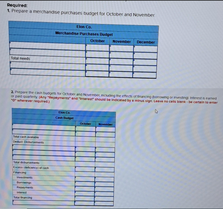 Required:
1. Prepare a merchandise purchases budget for October and November.
Total needs
Total cash available
Deduct Disbursements:
Total disbursements
Excess (deficiency) of cash
Financing
Elon Co.
Merchandise Purchases Budget
2. Prepare the cash budgets for October and November, including the effects of financing (borrowing or Investing). Interest is earned
or paid quarterly. (Any "Repayments" and "Interest" should be Indicated by a minus sign. Leave no cells blank - be certain to enter
"0" wherever required.)
Investments
Borrowings
Repayments
Interest
Total financing
October November
Elon Co.
Cash Budget
December
October November