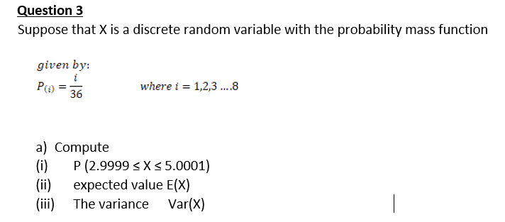 Question 3
Suppose that X is a discrete random variable with the probability mass function
given by:
i
where i = 1,2,3 .8
36
a) Compute
(i)
P (2.9999 < X<5.0001)
(ii)
expected value E(X)
(iii) The variance Var(X)
