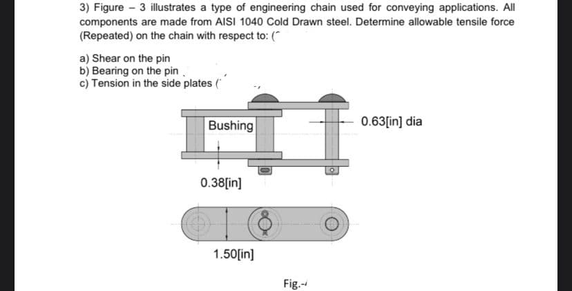 3) Figure - 3 illustrates a type of engineering chain used for conveying applications. All
components are made from AISI 1040 Cold Drawn steel. Determine allowable tensile force
(Repeated) on the chain with respect to: (*
a) Shear on the pin
b) Bearing on the pin
c) Tension in the side plates (
Bushing
0.63[in] dia
0.38[in]
1.50[in]
Fig.-
