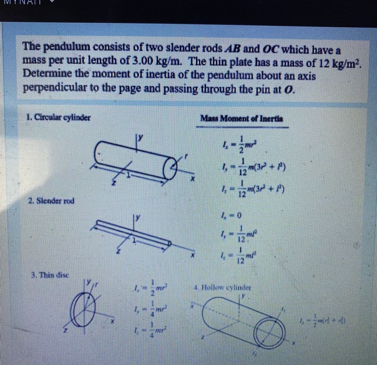 IMI TNAI
The pendulum consists of two slender rods AB and OC which have a
mass per unit length of 3.00 kg/m. The thin plate has a mass of 12 kg/m².
Determine the moment of inertia of the pendulum about an axis
perpendicular to the page and passing through the pin at O.
1. Circular cylinder
Mass Moment of Inertia
一
12
2. Slender rod
4-0
12
1.
12
3. Thin dise
mr
4 Hollow cylinder
mir
