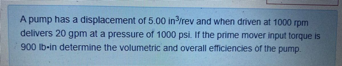 A pump has a displacement of 5.00 in/rev and when driven at 1000 rpm
delivers 20 gpm at a pressure of 1000 psi. If the prime mover input torque is
900 lb-in determine the volumetric and overall efficiencies of the pump.
