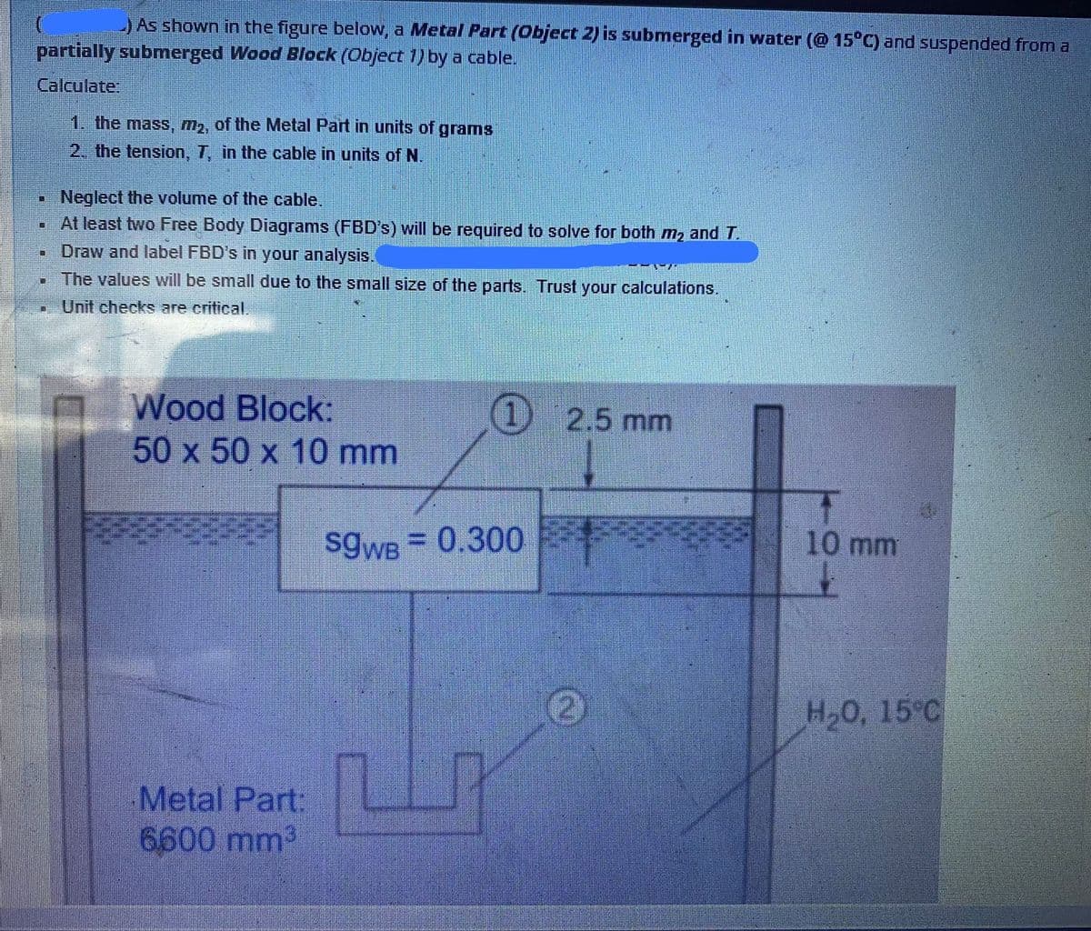 JAs shown in the figure below, a Metal Part (Object 2) is submerged in water (@ 15°C) and suspended from a
partially submerged Wood Block (Object 1) by a cable.
Calculate:
1. the mass, M2, of the Metal Part in units of grams
2. the tension, 7, in the cable in units of N.
Neglect the volume of the cable.
At least two Free Body Diagrams (FBD's) will be required to solve for both m2 and T.
Draw and label FBD's in your analysis,
•The values will be small due to the small size of the parts. Trust your calculations.
Unit checks are critical.
Wood Block:
50 x 50 x 10 mm
) 2.5 mm
SgWB 0.300
10 mm
(2)
H,0, 15°C
Metal Part
6600 mm2
