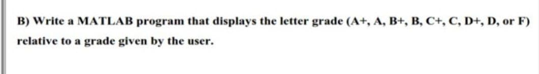 B) Write a MATLAB program that displays the letter grade (A+, A, B+, B, C+, C, D+, D, or F)
relative to a grade given by the user.