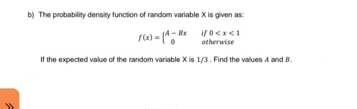 b) The probability density function of random variable X is given as:
f(«) = {* *
if 0 < x <1
otherwise
SA – Bx
If the expected value of the random variable X is 1/3. Find the values A and B.
