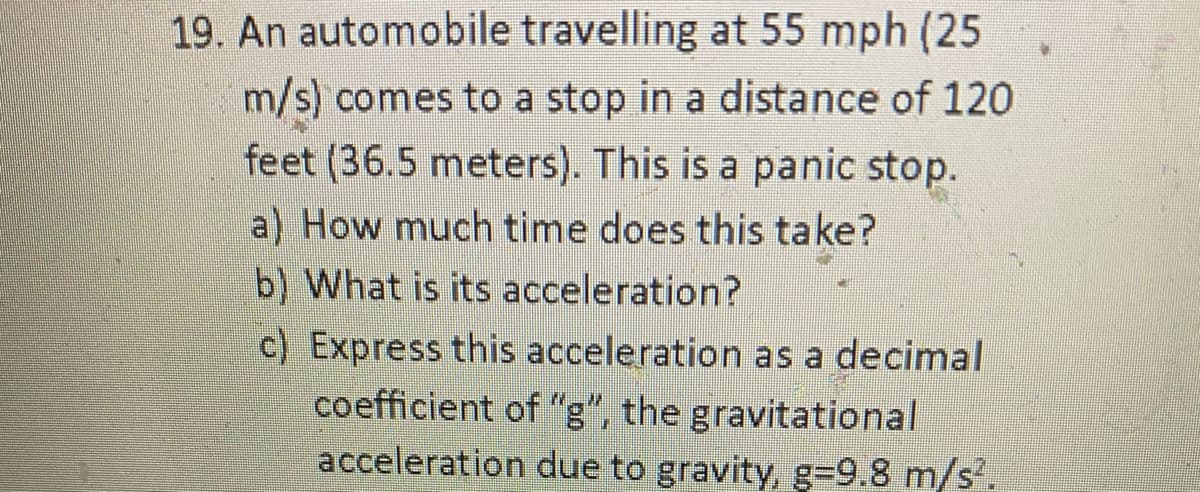 19. An automobile travelling at 55 mph (25
m/s) comes to a stop in a distance of 120
feet (36.5 meters). This is a panic stop.
a) How much time does this take?
b) What is its acceleration?
c) Express this acceleration as a decimal
coefficient of "g", the gravitational
acceleration due to gravity, g=9.8 m/s'.
