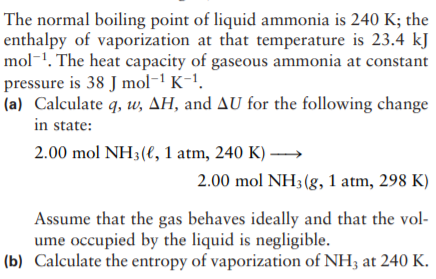 The normal boiling point of liquid ammonia is 240 K; the
enthalpy of vaporization at that temperature is 23.4 kJ
mol-1. The heat capacity of gaseous ammonia at constant
pressure is 38 J mol-1 K-1.
(a) Calculate q, w, AH, and AU for the following change
in state:
2.00 mol NH3(e, 1 atm, 240 K) →
2.00 mol NH3 (g, 1 atm, 298 K)
Assume that the gas behaves ideally and that the vol-
ume occupied by the liquid is negligible.
(b) Calculate the entropy of vaporization of NH3 at 240 K.
