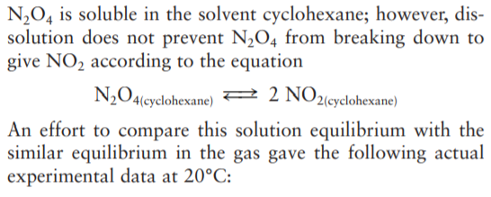 N,O4 is soluble in the solvent cyclohexane; however, dis-
solution does not prevent N2O4 from breaking down to
give NO, according to the equation
N2O4(cyclohexane) 2 2 NO2«yclohexane)
An effort to compare this solution equilibrium with the
similar equilibrium in the gas gave the following actual
experimental data at 20°C:
