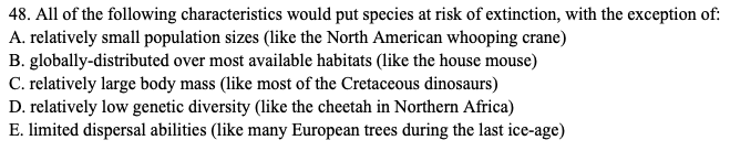 48. All of the following characteristics would put species at risk of extinction, with the exception of:
A. relatively small population sizes (like the North American whooping crane)
B. globally-distributed over most available habitats (like the house mouse)
C. relatively large body mass (like most of the Cretaceous dinosaurs)
D. relatively low genetic diversity (like the cheetah in Northern Africa)
E. limited dispersal abilities (like many European trees during the last ice-age)
