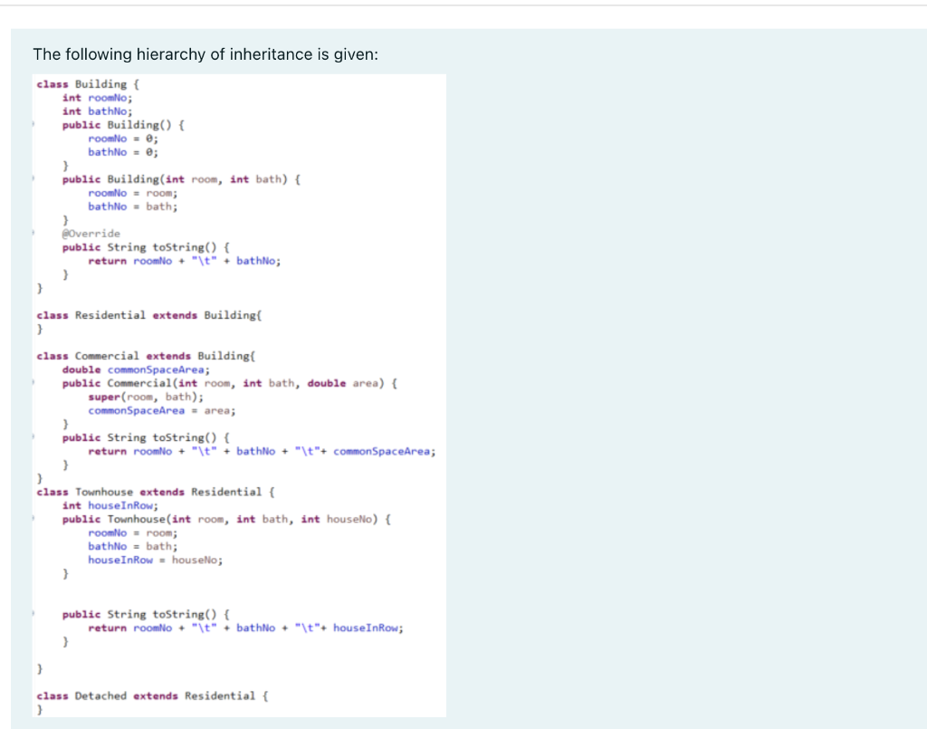 The following hierarchy of inheritance is given:
class Building {
int roomNo;
int bathNo;
public Building() {
roomNo = e;
bathNo = e;
public Building(int room, int bath) {
roomNo = room;
bathNo - bath;
eOverride
public String toString() {
return roomNo + "\t" + bathNo;
class Residential extends Building{
}
class Commercial extends Building{
double commonSpaceArea;
public Commercial(int room, int bath, double area) {
super(room, bath);
commonSpaceArea = area;
public String toString() {
return roomNo + "\t" + bathNo + "\t"+ commonSpaceArea;
class Townhouse extends Residential {
int houseInRow;
public Townhouse(int room, int bath, int houseNo) {
roomNo - room;
bathNo = bath;
houseInRow - houselo;
public String toString() {
return roomNo + "\t" + bathNo + "\t"+ houseInRow;
}
class Detached extends Residential {
