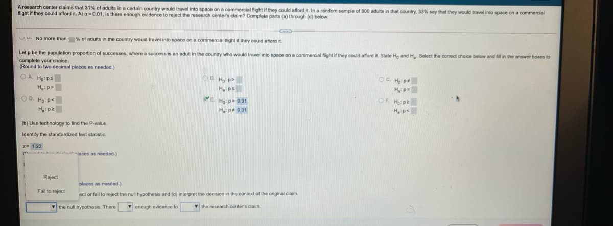 A research center claims that 31% of adults in a certain country would travel into space on a commercial flight if they could afford it. In a random sample of 800 adults in that country, 33% say that they would travel into space on a commercial
flight if they could afford it. At a =0.01, is there enough evidence to reject the research center's claim? Complete parts (a) through (d) below.
C No more than % of adults in the country would travel into space on a commercial ight it they could attord it.
Let p be the population proportion of successes, where a success is an adult in the country who would travel into space on a commercial flight if they could afford it. State Ho and H Select the correct choice below and fill in the answer boxes to
complete your choice.
(Round to two decimal places as needed.)
OA Ho: ps
OB. Ho: p>
OC. Ho: p
H p=
Ha:p>
H ps
VE Ho: p= 0.31
O D. Ho: p<
OF H: p2
H: p2
H p 0.31
(b) Use technology to find the P-value.
Identify the standardized test statistic.
z= 1.22
altlaces as needed.)
Reject
places as needed.)
Fail to reject
ect or fail to reject the null hypothesis and (d) interpret the decision in the context of the original claim.
the null hypothesis. There
V enough evidence to
V the research center's claim.
