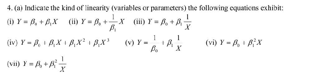 4. (a) Indicate the kind of linearity (variables or parameters) the following equations exhibit:
1
(i) Y = B₁ + B₁X
(ii) Y = B₁ + — X
(ii) Y = ₁ + X
(iii) Y = B₁ + B₁-
B₁
(iv) Y = B₁ + B₁X + B₁X² + B₁X³
1
(vii) Y = B+B²-
X
Y = 12/18/12/2
+
Bo X
(v) Y =
(vi) Y = Bo + BỉX