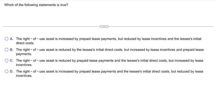 Which of the following statements is true?
OA. The right-of-use asset is increased by prepaid lease payments, but reduced by lease incentives and the lessee's initial
direct costs.
B. The right-of-use asset is reduced by the lessee's initial direct costs, but increased by lease incentives and prepaid lease
payments.
OC. The right-of-use asset is reduced by prepaid lease payments and the lessee's initial direct costs, but increased by lease
incentives.
D. The right-of-use asset is increased by prepaid lease payments and the lessee's initial direct costs, but reduced by lease
incentives.