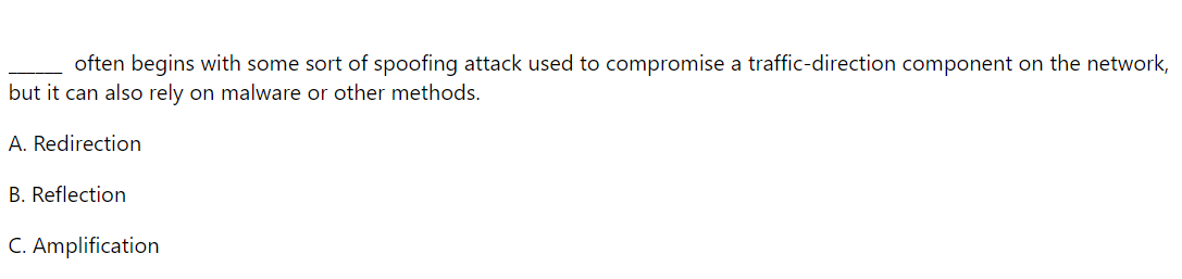 often begins with some sort of spoofing attack used to compromise a traffic-direction component on the network,
but it can also rely on malware or other methods.
A. Redirection
B. Reflection
C. Amplification