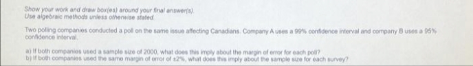 Show your work and draw box(es) around your final answer(s).
Use algebraic methods unless otherwise stated
Two polling companies conducted a poll on the same issue affecting Canadians. Company A uses a 99% confidence interval and company B uses a 95%
confidence interval,
a) If both companies used a sample size of 2000, what does this imply about the margin of error for each poll?
b) If both companies used the same margin of error of 12%, what does this imply about the sample size for each survey?