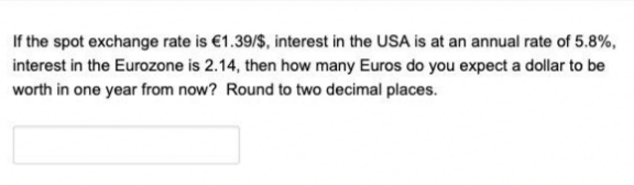 If the spot exchange rate is €1.39/$, interest in the USA is at an annual rate of 5.8%,
interest in the Eurozone is 2.14, then how many Euros do you expect a dollar to be
worth in one year from now? Round to two decimal places.