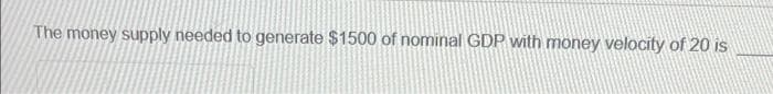 The money supply needed to generate $1500 of nominal GDP with money velocity of 20 is