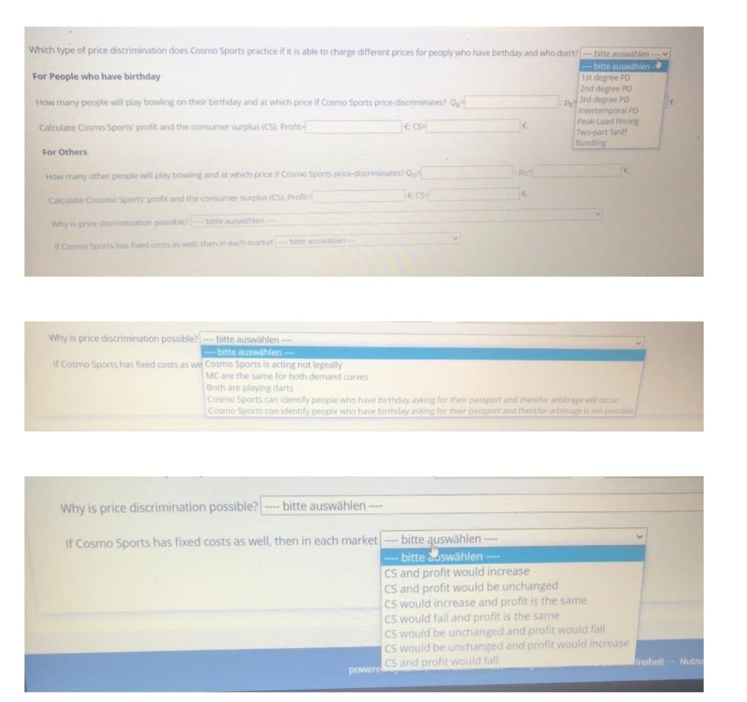 Which type of price discrimination does Cosmo Sports practice if it is able to charge different prices for peoply who have birthday and who don't? --- bitte auswählen ----
For People who have birthday
How many people will play bowling on their birthday and at which price if Cosmo Sports price-discriminates? QB-
bitte auswählen-
1st degree PD
2nd degree PD
P3rd degree PD
Intertemporal PD
Peak-Load Pricing
Two-part Tariff
Bundling
Calculate Cosmo Sports' profit and the consumer surplus (CS). Profit-
For Others
How many other people will play bowling and at which price if Cosmo Sports price-discriminates? Qo
Calculate Coosmo Sports' profit and the consumer surplus (CS). Profit
Why is price discrimination possible? --- bitte auswählen -----
If Cosmo Sports has fixed costs as well, then in each market bitte auswählen ----
bitte auswählen ---
bitte auswählen ----
€ CS=
Why is price discrimination possible? ---- bitte auswählen ----
If Cosmo Sports has fixed costs as well, then in each market
powere
e cs
Why is price discrimination possible?
If Cosmo Sports has fixed costs as we Cosmo Sports is acting not legeally
MC are the same for both demand curves
Both are playing darts
Cosmo Sports can identify people who have birthday asking for their passport and therefor arbitrage will occur
Cosmo Sports can identify people who have birthday asking for their passport and therefor arbitrage is not possible
€
bitte auswählen ----
---- bitte auswählen ----
Po
€.
CS and profit would increase
CS and profit would be unchanged
CS would increase and profit is the same
CS would fall and profit is the same
CS would be unchanged and profit would fall
CS would be unchanged and profit would increase
CS and profit would fall
freiheit Nutzu