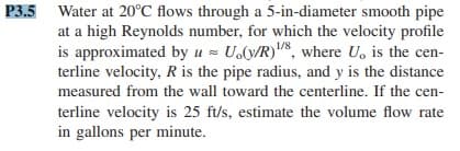 P3.5 Water at 20°C flows through a 5-in-diameter smooth pipe
at a high Reynolds number, for which the velocity profile
is approximated by u = U.(v/R)/8, where U, is the cen-
terline velocity, R is the pipe radius, and y is the distance
measured from the wall toward the centerline. If the cen-
terline velocity is 25 ft/s, estimate the volume flow rate
in gallons per minute.