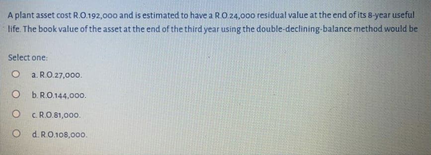 A plant asset cost R.O.192,000 and is estimated to have a R.O.24,000 residual value at the end of its 8-year useful
life. The book value of the asset at the end of the third year using the double-declining-balance method would be
Select one:
a. R.O.27,000.
b. R.O.144,000.
c. R.O.81,000.
d. R.O.108,000.
