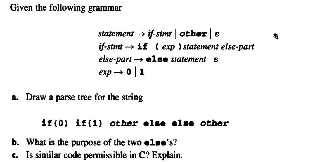 Given the following grammar
if-stmt| other |e
→ if ( exp) statement else-part
statement →
if-stmt -
else-part → else statement 8
exp → 0|1
a. Draw a parse tree for the string
if (0) if(1) other else olse other
b. What is the purpose of the two else's?
c. Is similar code permissible in C? Explain.
