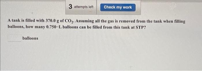 3 attempts left
Check my work
A tank is filled with 370.0 g of CO,. Assuming all the gas is removed from the tank when filling
balloons, how many 0.750-L balloons can be filled from this tank at STP?
balloons
