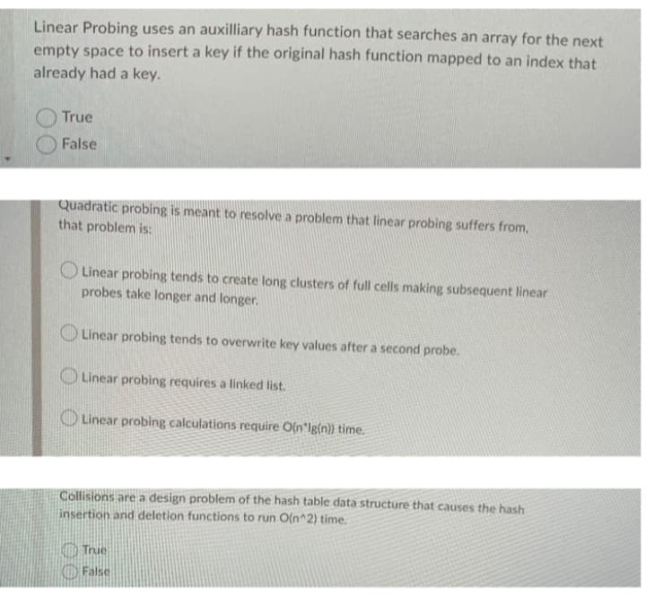 Linear Probing uses an auxilliary hash function that searches an array for the next
empty space to insert a key if the original hash function mapped to an index that
already had a key.
True
False
Quadratic probing is meant to resolve a problem that linear probing suffers from,
that problem is:
O Linear probing tends to create long clusters of full cells making subsequent linear
probes take longer and longer.
Linear probing tends to overwrite key values after a second probe.
Linear probing requires a linked list.
O Linear probìng calculations require O(n*lg{n}} time.
Collisions are a design problem of the hash table data structure that causes the hash
insertion and deletion functions to run O(n^2) time.
O True
O False
