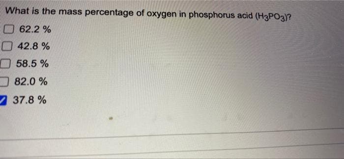 What is the mass percentage of oxygen in phosphorus acid (H3PO3)?
A 62.2 %
A 42.8 %
O 58.5 %
O 82.0 %
37.8 %
