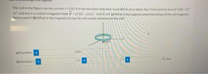 The coil in the figure carries current i- 1.81 A in the direction indicated, is parallel to an xz plane, has 2 turns and an area of 4,00 x 10
m2, and lies in a uniform magnetic field B- (2.10i-2.61j - 4.39 k) mT. (a) What is the magnetic potential energy of the coil-magnetic
field system? (b) What is the magnetic torque (in unit-vector notation) on the coil?
Unit
(a) Number
AUnit
(b) Number (I
