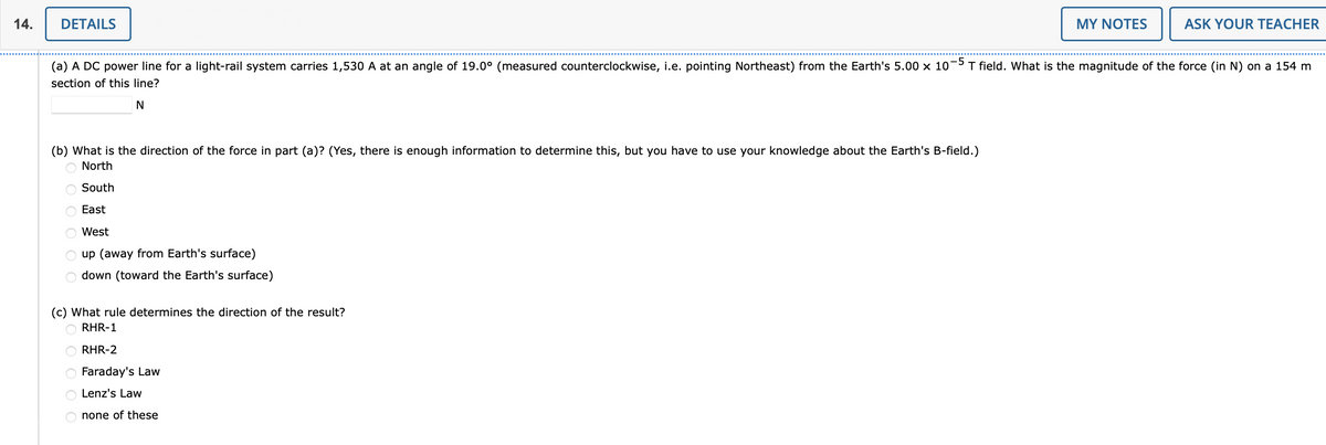 14.
DETAILS
MY NOTES
ASK YOUR TEACHER
(a) A DC power line for a light-rail system carries 1,530 A at an angle of 19.0° (measured counterclockwise, i.e. pointing Northeast) from the Earth's 5.00 x 10-5 T field. What is the magnitude of the force (in N) on a 154 m
section of this line?
(b) What is the direction of the force in part (a)? (Yes, there is enough information to determine this, but you have to use your knowledge about the Earth's B-field.)
O North
O South
East
West
O up (away from Earth's surface)
down (toward the Earth's surface)
(c) What rule determines the direction of the result?
O RHR-1
RHR-2
O Faraday's Law
O Lenz's Law
O none of these
