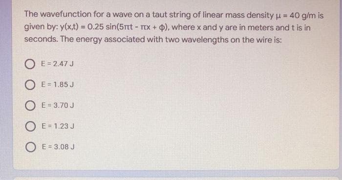 The wavefunction for a wave on a taut string of linear mass density u = 40 g/m is
!3!
given by: y(x,t) = 0.25 sin(5rt - TTx+ ), where x and y are in meters and t is in
seconds. The energy associated with two wavelengths on the wire is:
O E= 2.47 J
O E= 1.85 J
O E= 3.70 J
O E= 1.23 J
O E = 3.08 J
