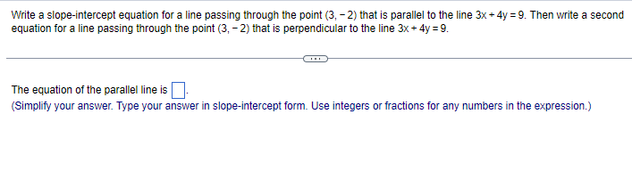 Write a slope-intercept equation for a line passing through the point (3,-2) that is parallel to the line 3x+4y=9. Then write a second
equation for a line passing through the point (3,-2) that is perpendicular to the line 3x + 4y = 9.
The equation of the parallel line is
(Simplify your answer. Type your answer in slope-intercept form. Use integers or fractions for any numbers in the expression.)
