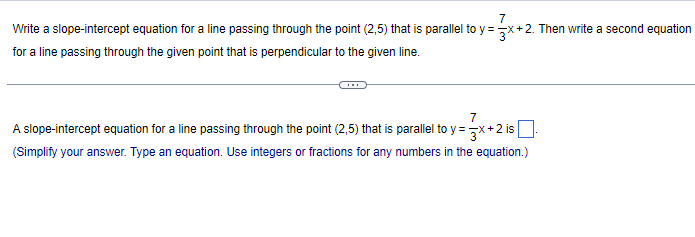 7
Write a slope-intercept equation for a line passing through the point (2,5) that is parallel to y=x+2. Then write a second equation
for a line passing through the given point that is perpendicular to the given line.
7
A slope-intercept equation for a line passing through the point (2,5) that is parallel to y=x+2 is |
(Simplify your answer. Type an equation. Use integers or fractions for any numbers in the equation.)