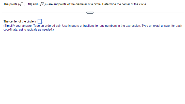 The points (√5,- 10) and (√2,4) are endpoints of the diameter of a circle. Determine the center of the circle.
The center of the circle is
(Simplify your answer. Type an ordered pair. Use integers or fractions for any numbers in the expression. Type an exact answer for each
coordinate, using radicals as needed.)
