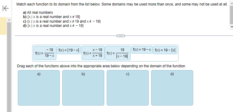 K
Match each function to its domain from the list below. Some domains may be used more than once, and some may not be used at all.
a) All real numbers
b) {x|x is a real number and x # 19}
c) {x|x is a real number and x # 19 and x # - 19}
d) {x|x is a real number and x # - 19}
f(x)=
- 19 f(x)=|19-x|
19-x
f(x) =
x-19
x+19
19
|x-19|
f(x) = -
f(x)=19-x f(x) = 19- |x|
Drag each of the functions above into the appropriate area below depending on the domain of the function.
a)
b)
c)
d)