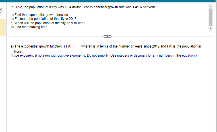 K
In 2012, the population of a city was 5.04 million. The exponential growth rate was 1.41% per year.
a) Find the exponential growth function.
b) Estimate the population of the city in 2018.
c) When will the population of the city be 9 million?
d) Find the doubling time.
a) The exponential growth function is P(t)=, where t is in terms of the number of years since 2012 and P(t) is the population in
millions.
(Type exponential notation with positive exponents. Do not simplify. Use integers or decimals for any numbers in the equation.)