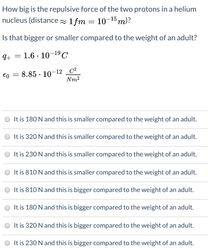 How big is the repulsive force of the two protons in a helium
nucleus (distance - 1fm = 10-15m)?
%3D
Is that bigger or smaller compared to the weight of an adult?
