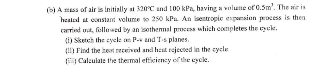 (b) A mass of air is initially at 320°C and 100 kPa, having a volume of 0.5m³. The air is
heated at constant volume to 250 kPa. An isentropic expansion process is then
carried out, followed by an isothermal process which completes the cycle.
(i) Sketch the cycle on P-v and T-s planes.
(ii) Find the heat received and heat rejected in the cycle.
(iii) Calculate the thermal efficiency of the cycle.