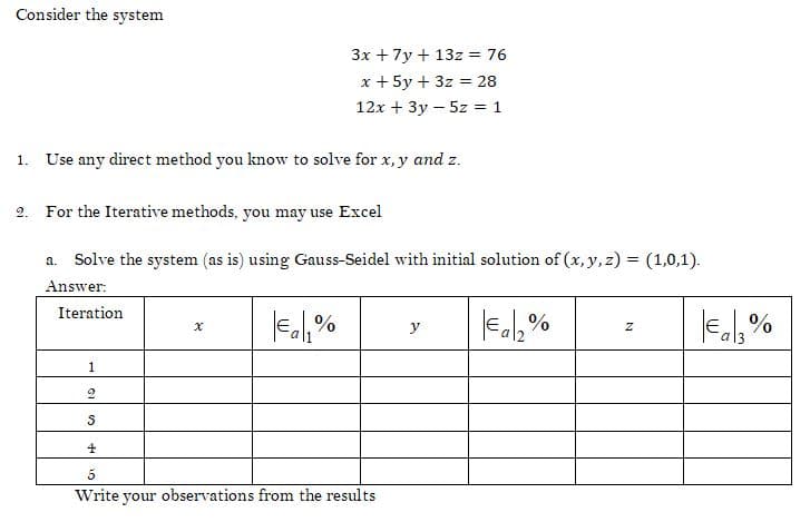 Consider the system
3x + 7y + 13z = 76
x + 5y + 3z = 28
12x + 3y - 5z = 1
1. Use any direct method you know to solve for x,y and z.
2.
For the Iterative methods, you may use Excel
a. Solve the system (as is) using Gauss-Seidel with initial solution of (x, y, z) = (1,0,1).
Answer:
Iteration
x
€₁₁%
y
€a₂%
Z
1
2
S
4
5
Write your observations from the results
€a₂%