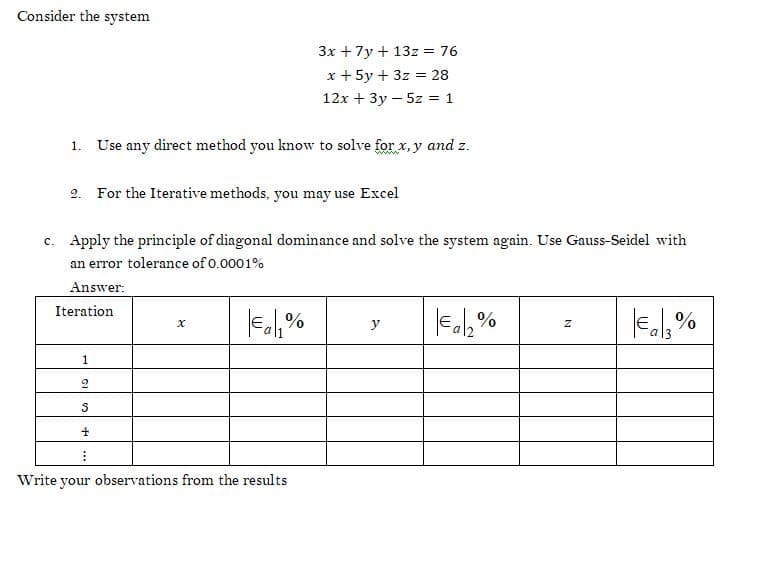 Consider the system
3x + 7y + 13z = 76
x + 5y + 3z = 28
12x + 3y - 5z = 1
1. Use any direct method you know to solve for x,y and z.
2. For the Iterative methods, you may use Excel
c. Apply the principle of diagonal dominance and solve the system again. Use Gauss-Seidel with
an error tolerance of 0.0001%
Answer:
Iteration
x
€a₁% y
€a₂%
Z
€13%
1
2
S
4
Write your observations from the results