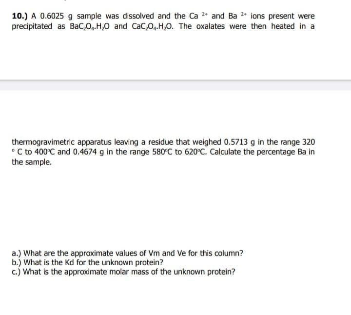 10.) A 0.6025 g sample was dissolved and the Ca 2+ and Ba 2+ ions present were
precipitated as BaC₂O4.H₂O and CaC₂O4.H₂O. The oxalates were then heated in a
thermogravimetric apparatus leaving a residue that weighed 0.5713 g in the range 320
°C to 400°C and 0.4674 g in the range 580°C to 620°C. Calculate the percentage Ba in
the sample.
a.) What are the approximate values of Vm and Ve for this column?
b.) What is the Kd for the unknown protein?
c.) What is the approximate molar mass of the unknown protein?